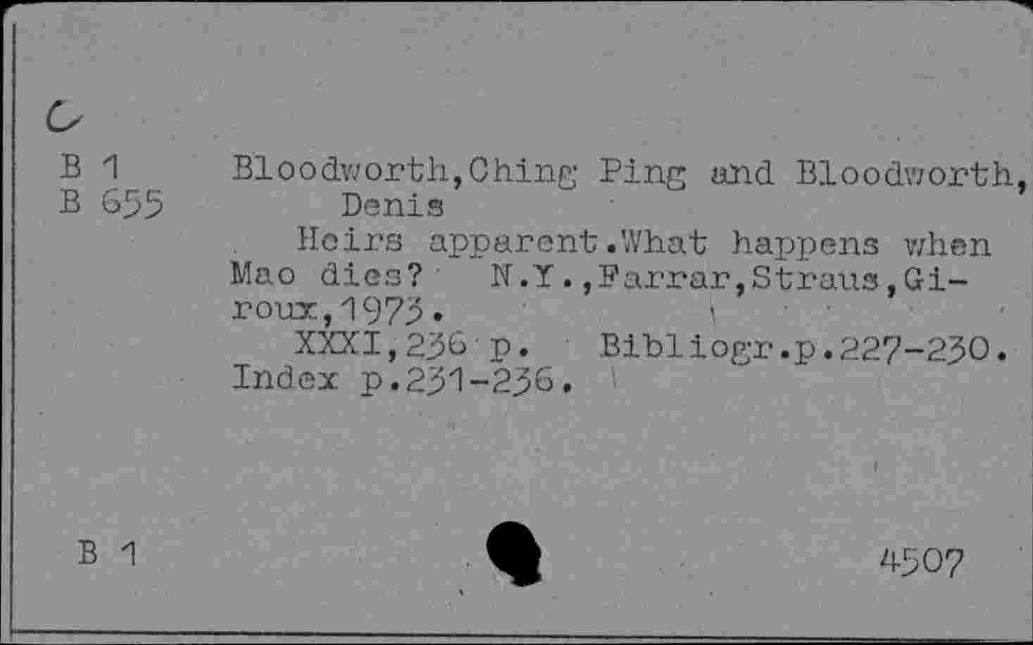 ﻿B 1
B 655
Bloodworth,Ching Ping and Bloodworth Donis
Heirs apparent.What happens when Mao dies? N.Y.,Farrar,Straus,Giroux, 1975.	i
XXXI,256'p.	Bibliogr.p.227-250.
Index p.251-256. i
B 1
4507